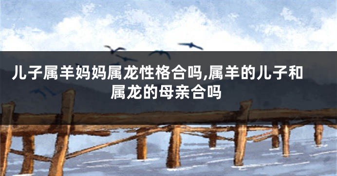 儿子属羊妈妈属龙性格合吗,属羊的儿子和属龙的母亲合吗
