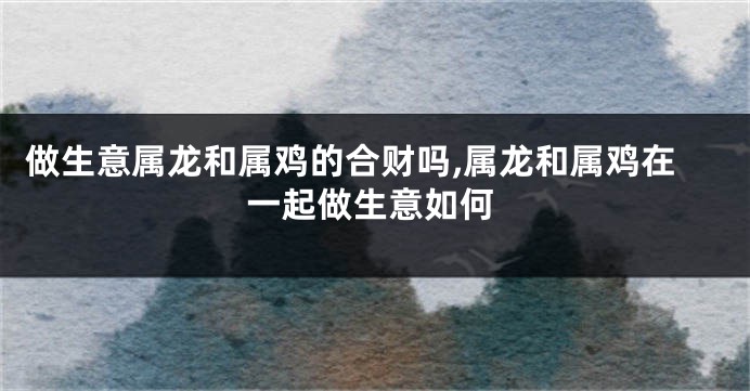 做生意属龙和属鸡的合财吗,属龙和属鸡在一起做生意如何