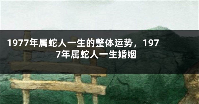 1977年属蛇人一生的整体运势，1977年属蛇人一生婚姻