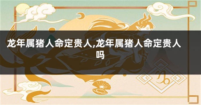 龙年属猪人命定贵人,龙年属猪人命定贵人吗