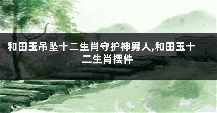 和田玉吊坠十二生肖守护神男人,和田玉十二生肖摆件