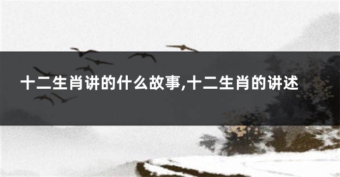 十二生肖讲的什么故事,十二生肖的讲述