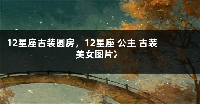 12星座古装圆房，12星座 公主 古装美女图片冫