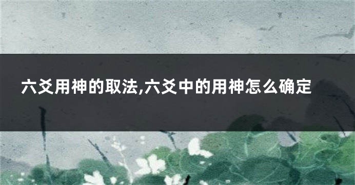 六爻用神的取法,六爻中的用神怎么确定