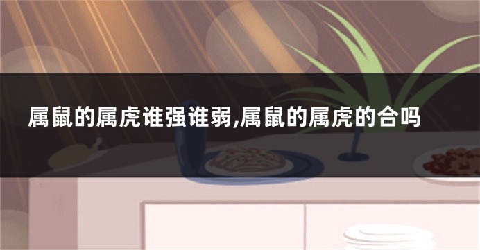 属鼠的属虎谁强谁弱,属鼠的属虎的合吗