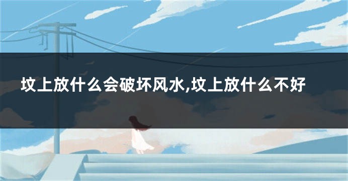坟上放什么会破坏风水,坟上放什么不好