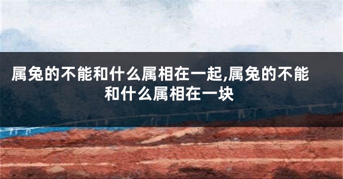 属兔的不能和什么属相在一起,属兔的不能和什么属相在一块