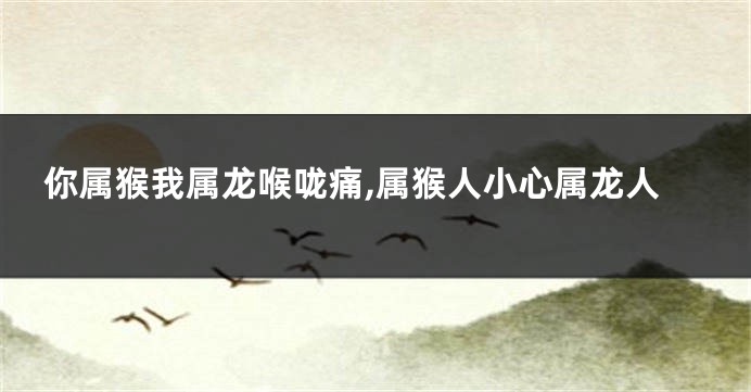 你属猴我属龙喉咙痛,属猴人小心属龙人