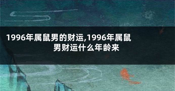 1996年属鼠男的财运,1996年属鼠男财运什么年龄来