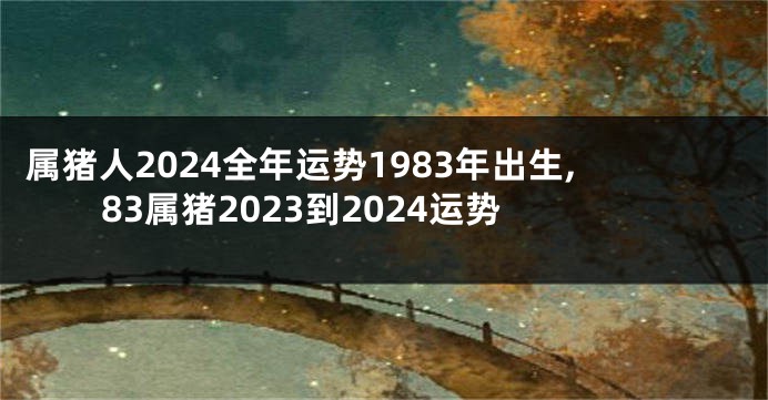 属猪人2024全年运势1983年出生,83属猪2023到2024运势