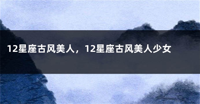 12星座古风美人，12星座古风美人少女
