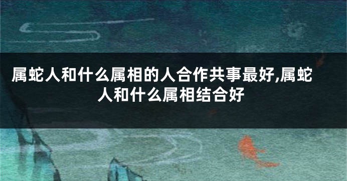 属蛇人和什么属相的人合作共事最好,属蛇人和什么属相结合好