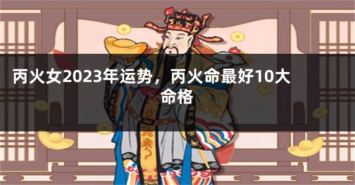 丙火女2023年运势，丙火命最好10大命格