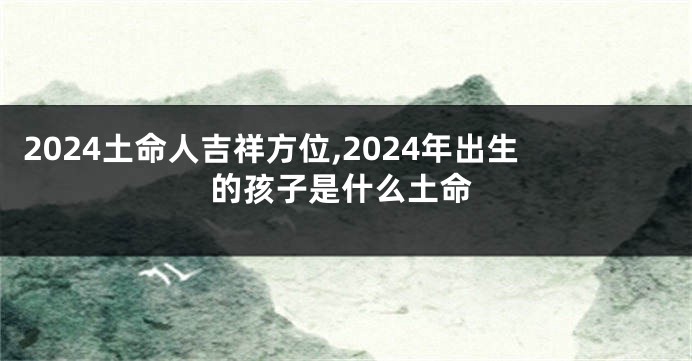 2024土命人吉祥方位,2024年出生的孩子是什么土命