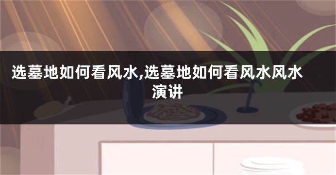 选墓地如何看风水,选墓地如何看风水风水演讲