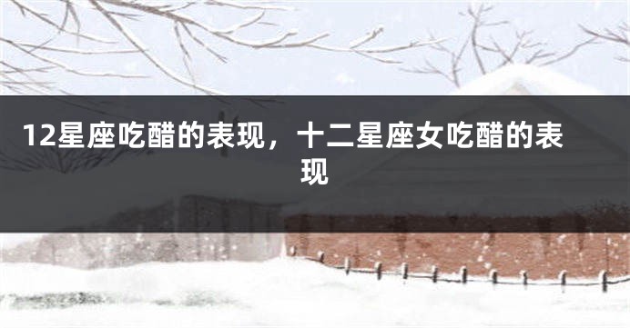 12星座吃醋的表现，十二星座女吃醋的表现