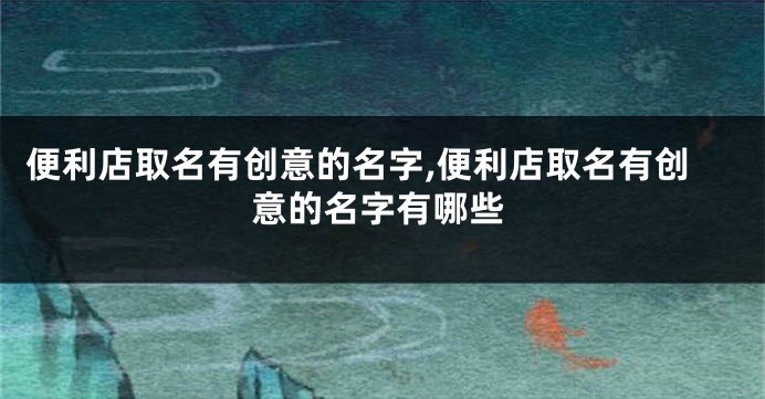便利店取名有创意的名字,便利店取名有创意的名字有哪些