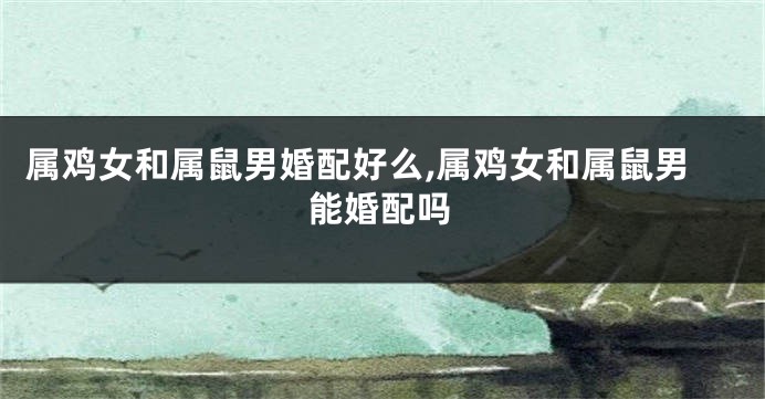 属鸡女和属鼠男婚配好么,属鸡女和属鼠男能婚配吗