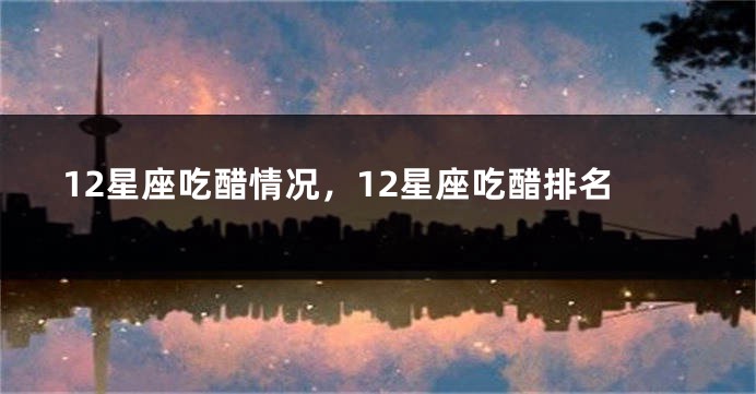 12星座吃醋情况，12星座吃醋排名