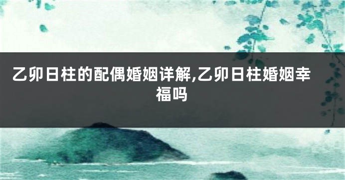 乙卯日柱的配偶婚姻详解,乙卯日柱婚姻幸福吗