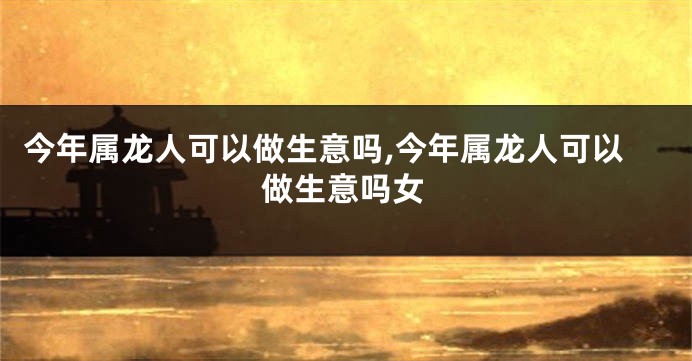 今年属龙人可以做生意吗,今年属龙人可以做生意吗女