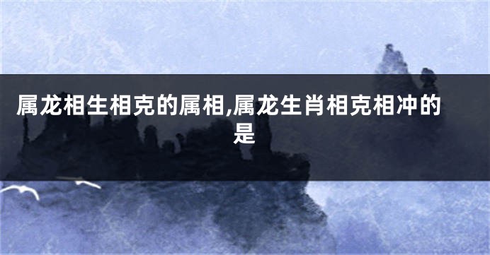 属龙相生相克的属相,属龙生肖相克相冲的是