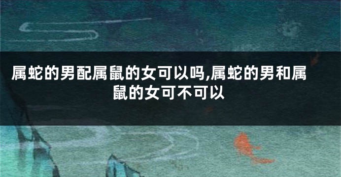 属蛇的男配属鼠的女可以吗,属蛇的男和属鼠的女可不可以