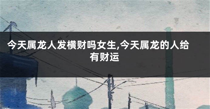 今天属龙人发横财吗女生,今天属龙的人给有财运