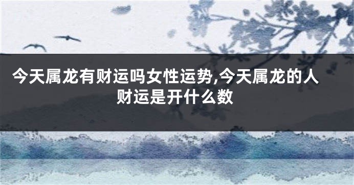 今天属龙有财运吗女性运势,今天属龙的人财运是开什么数