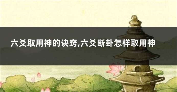 六爻取用神的诀窍,六爻断卦怎样取用神