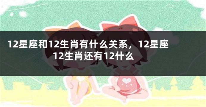 12星座和12生肖有什么关系，12星座12生肖还有12什么