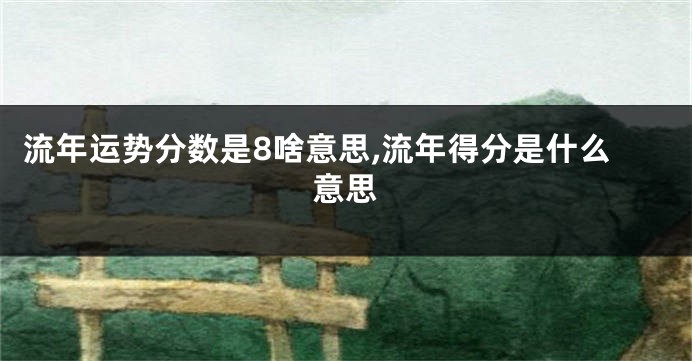 流年运势分数是8啥意思,流年得分是什么意思
