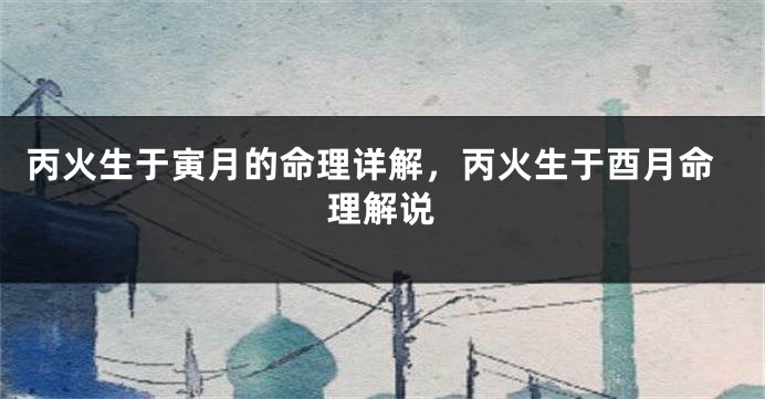 丙火生于寅月的命理详解，丙火生于酉月命理解说