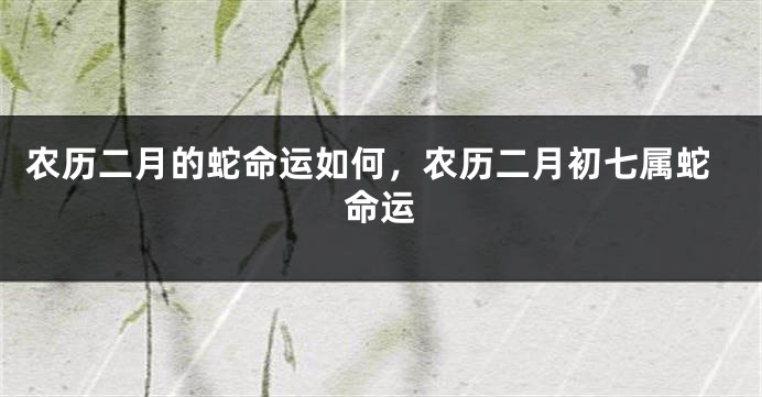 农历二月的蛇命运如何，农历二月初七属蛇命运