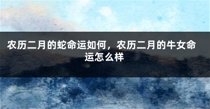 农历二月的蛇命运如何，农历二月的牛女命运怎么样