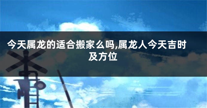 今天属龙的适合搬家么吗,属龙人今天吉时及方位