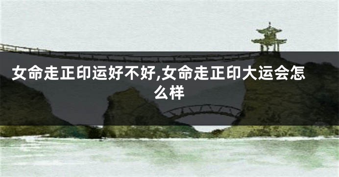 女命走正印运好不好,女命走正印大运会怎么样
