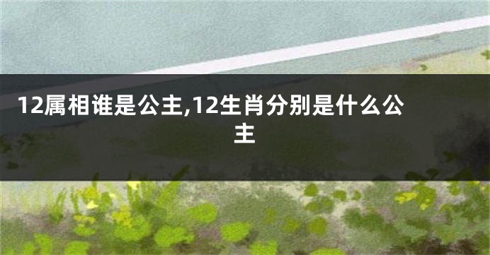 12属相谁是公主,12生肖分别是什么公主