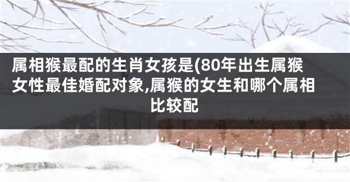 属相猴最配的生肖女孩是(80年出生属猴女性最佳婚配对象,属猴的女生和哪个属相比较配