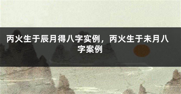 丙火生于辰月得八字实例，丙火生于未月八字案例