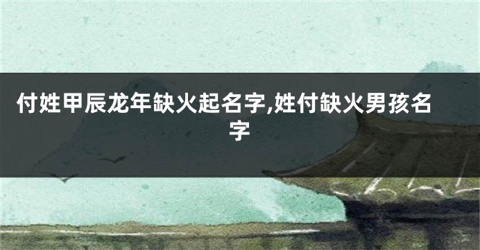 付姓甲辰龙年缺火起名字,姓付缺火男孩名字