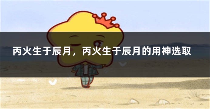 丙火生于辰月，丙火生于辰月的用神选取