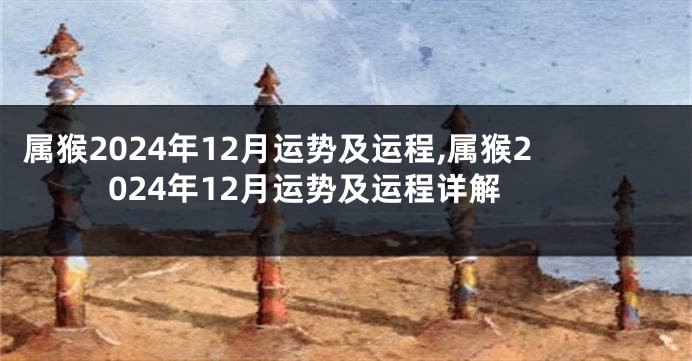 属猴2024年12月运势及运程,属猴2024年12月运势及运程详解