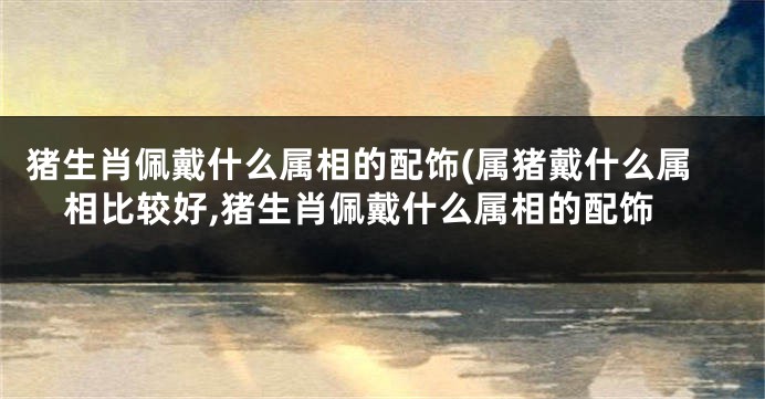 猪生肖佩戴什么属相的配饰(属猪戴什么属相比较好,猪生肖佩戴什么属相的配饰
