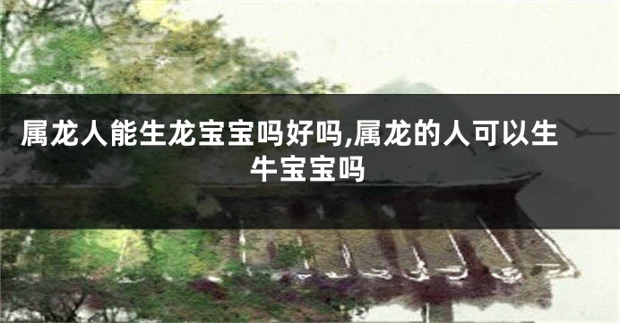 属龙人能生龙宝宝吗好吗,属龙的人可以生牛宝宝吗
