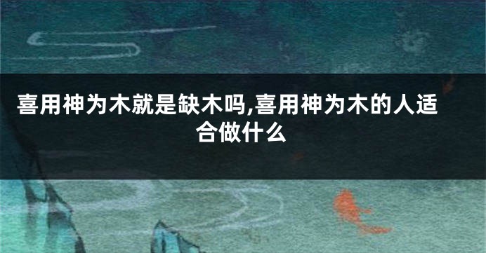 喜用神为木就是缺木吗,喜用神为木的人适合做什么