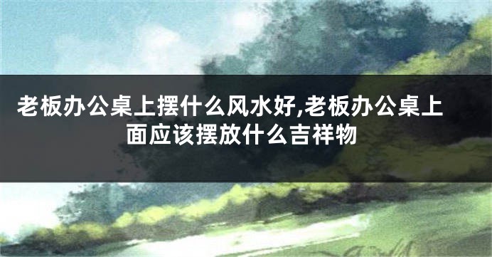 老板办公桌上摆什么风水好,老板办公桌上面应该摆放什么吉祥物