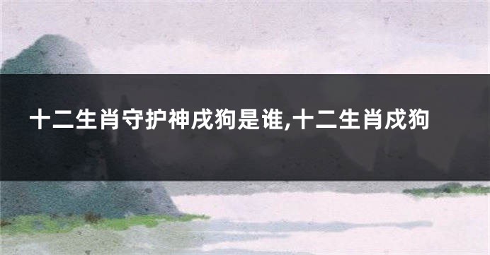 十二生肖守护神戌狗是谁,十二生肖戍狗
