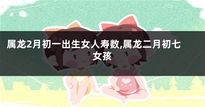 属龙2月初一出生女人寿数,属龙二月初七女孩