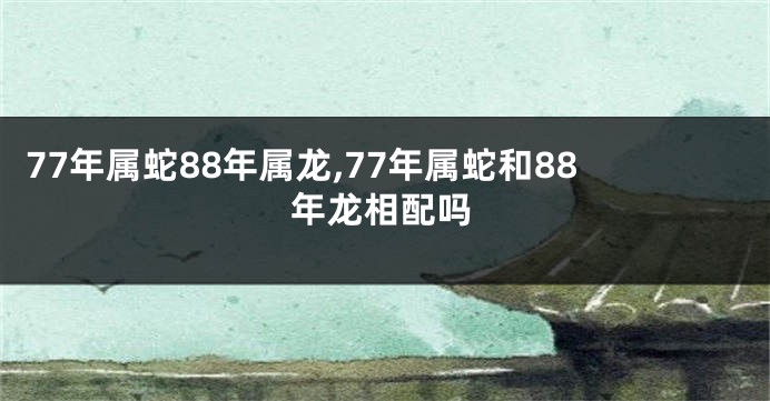 77年属蛇88年属龙,77年属蛇和88年龙相配吗
